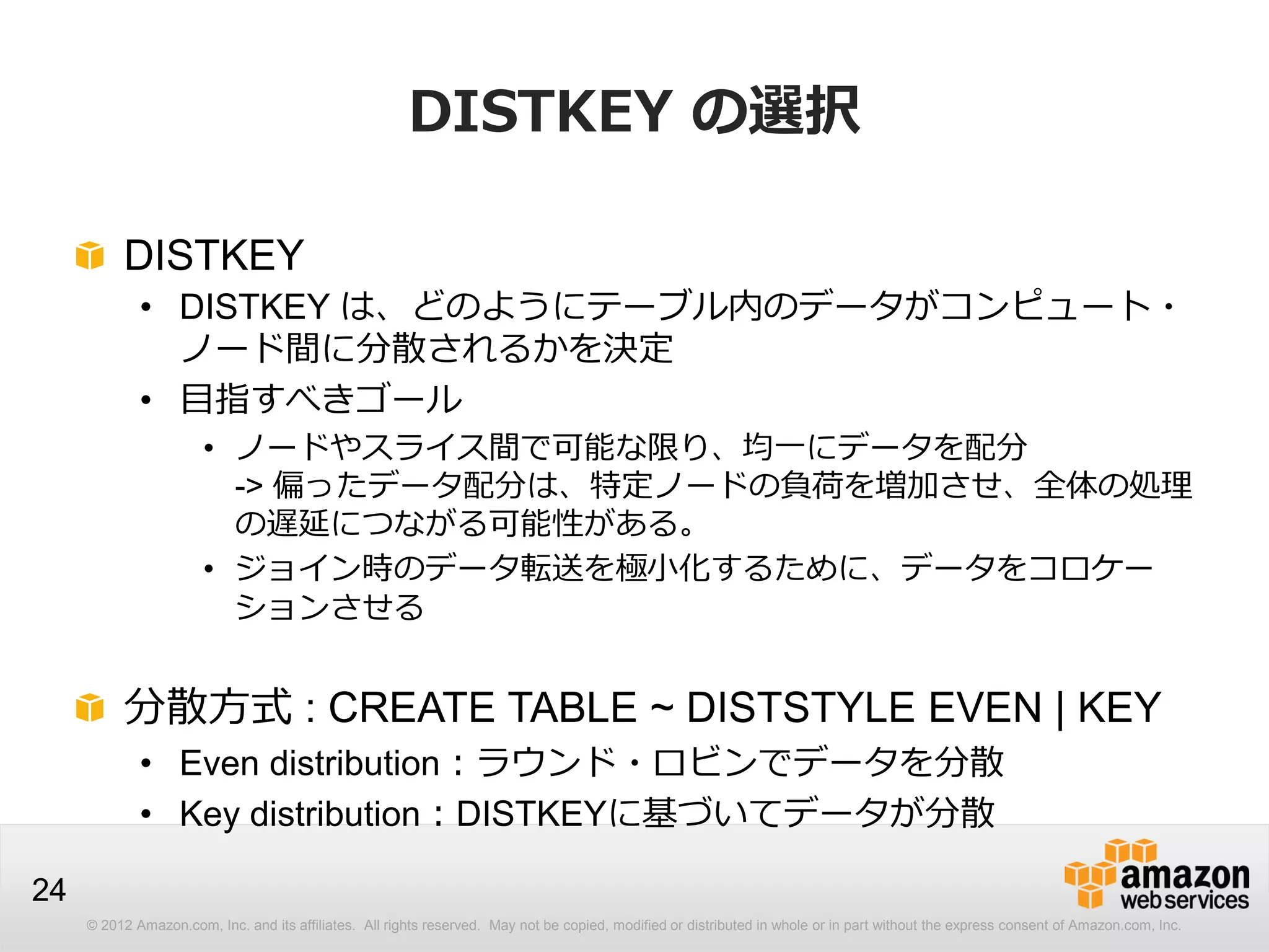 © 2012 Amazon.com, Inc. and its affiliates. All rights reserved. May not be copied, modified or distributed in whole or in part without the express consent of Amazon.com, Inc.
24
DISTKEY の選択
DISTKEY
• DISTKEY は、どのようにテーブル内のデータがコンピュート・
ノード間に分散されるかを決定
• 目指すべきゴール
• ノードやスライス間で可能な限り、均一にデータを配分
-> 偏ったデータ配分は、特定ノードの負荷を増加させ、全体の処理
の遅延につながる可能性がある。
• ジョイン時のデータ転送を極小化するために、データをコロケー
ションさせる
分散方式 : CREATE TABLE ~ DISTSTYLE EVEN | KEY
• Even distribution：ラウンド・ロビンでデータを分散
• Key distribution：DISTKEYに基づいてデータが分散
 