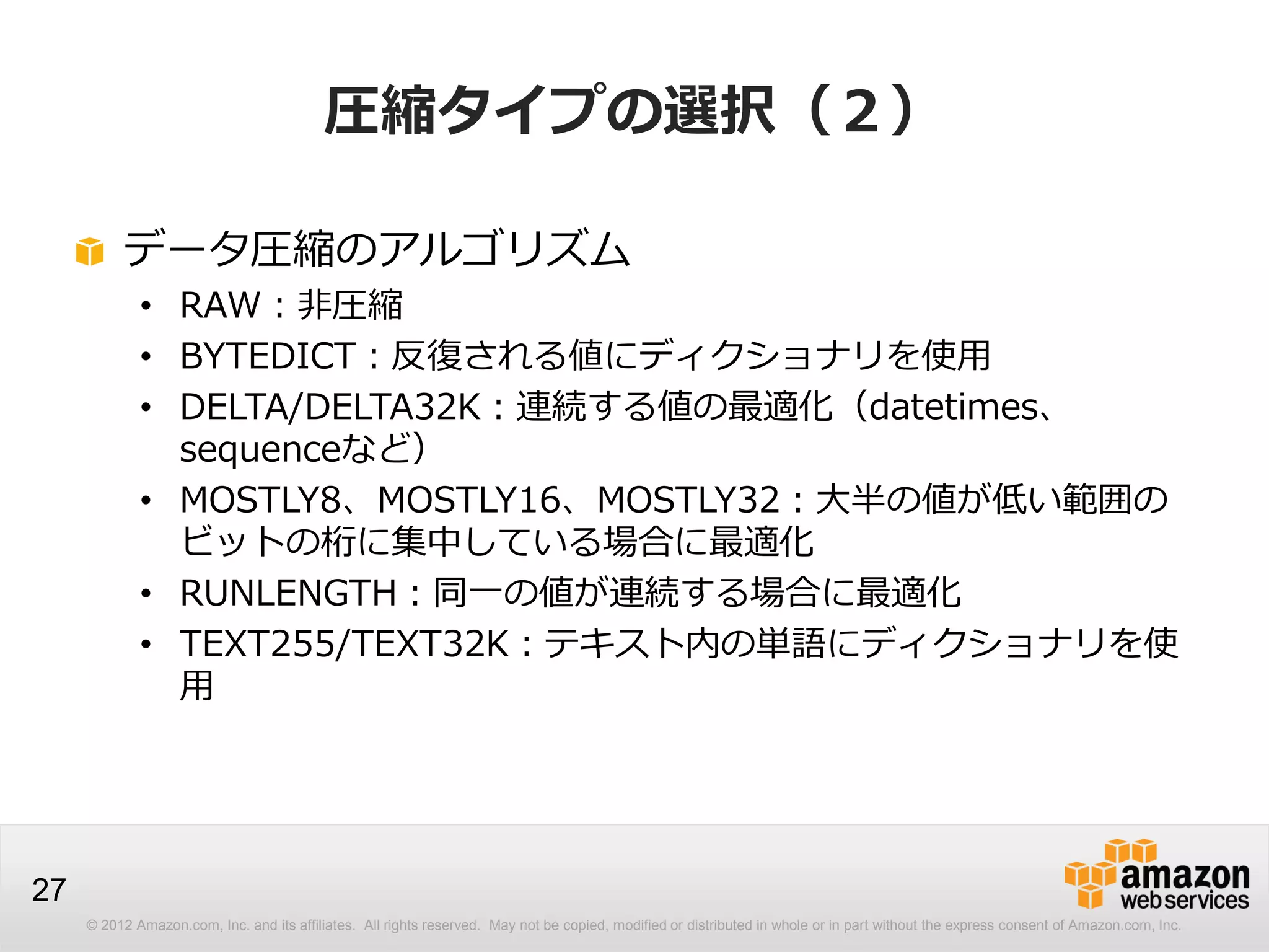 © 2012 Amazon.com, Inc. and its affiliates. All rights reserved. May not be copied, modified or distributed in whole or in part without the express consent of Amazon.com, Inc.
27
圧縮タイプの選択（２）
データ圧縮のアルゴリズム
• RAW：非圧縮
• BYTEDICT：反復される値にディクショナリを使用
• DELTA/DELTA32K：連続する値の最適化（datetimes、
sequenceなど）
• MOSTLY8、MOSTLY16、MOSTLY32：大半の値が低い範囲の
ビットの桁に集中している場合に最適化
• RUNLENGTH：同一の値が連続する場合に最適化
• TEXT255/TEXT32K：テキスト内の単語にディクショナリを使
用
 