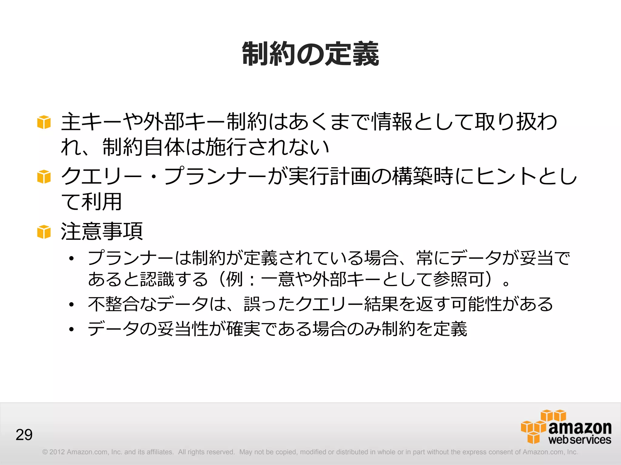 © 2012 Amazon.com, Inc. and its affiliates. All rights reserved. May not be copied, modified or distributed in whole or in part without the express consent of Amazon.com, Inc.
29
制約の定義
主キーや外部キー制約はあくまで情報として取り扱わ
れ、制約自体は施行されない
クエリー・プランナーが実行計画の構築時にヒントとし
て利用
注意事項
• プランナーは制約が定義されている場合、常にデータが妥当で
あると認識する（例：一意や外部キーとして参照可）。
• 不整合なデータは、誤ったクエリー結果を返す可能性がある
• データの妥当性が確実である場合のみ制約を定義
 