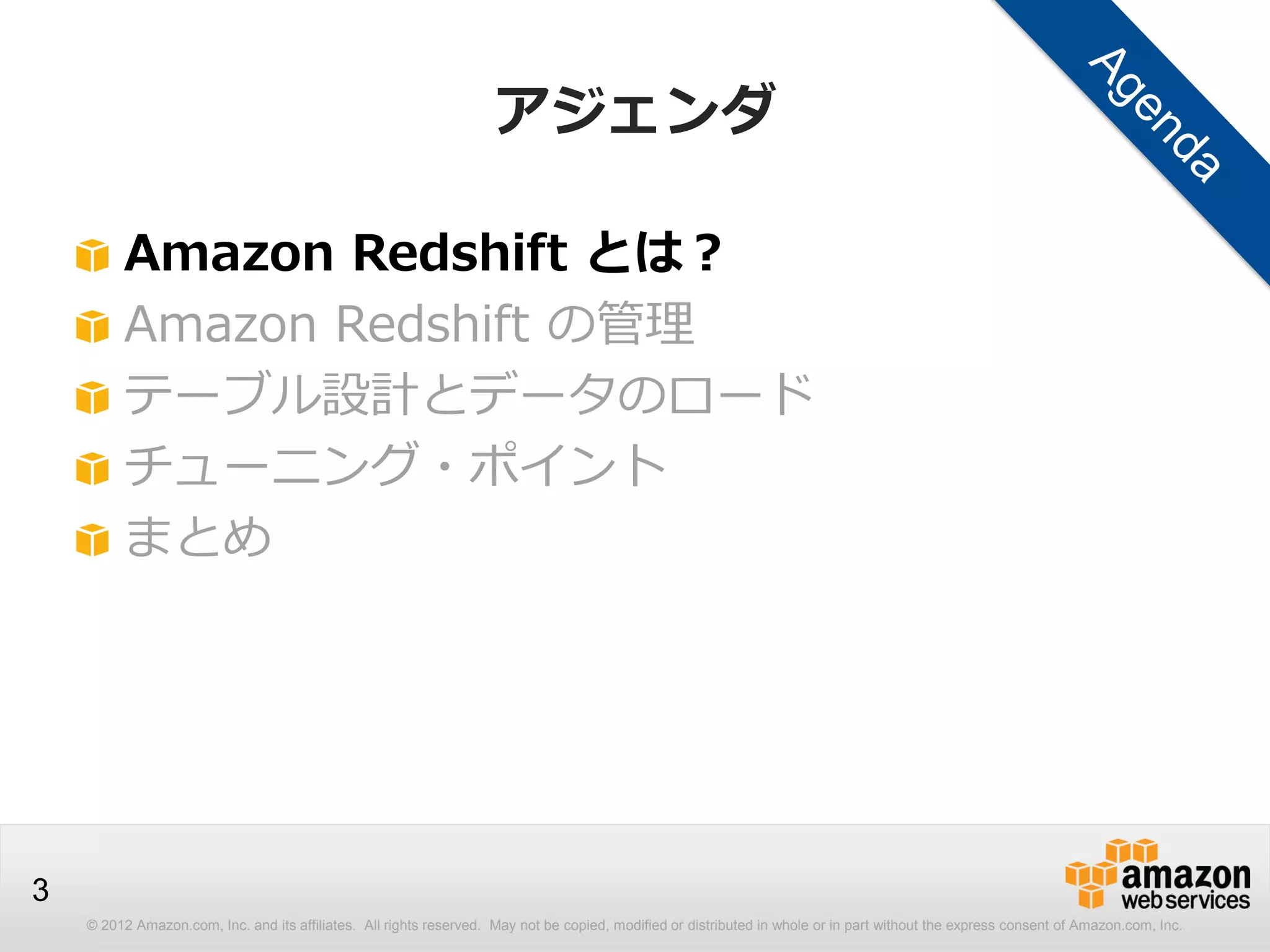 © 2012 Amazon.com, Inc. and its affiliates. All rights reserved. May not be copied, modified or distributed in whole or in part without the express consent of Amazon.com, Inc.
3
アジェンダ
Amazon Redshift とは？
Amazon Redshift の管理
テーブル設計とデータのロード
チューニング・ポイント
まとめ
 