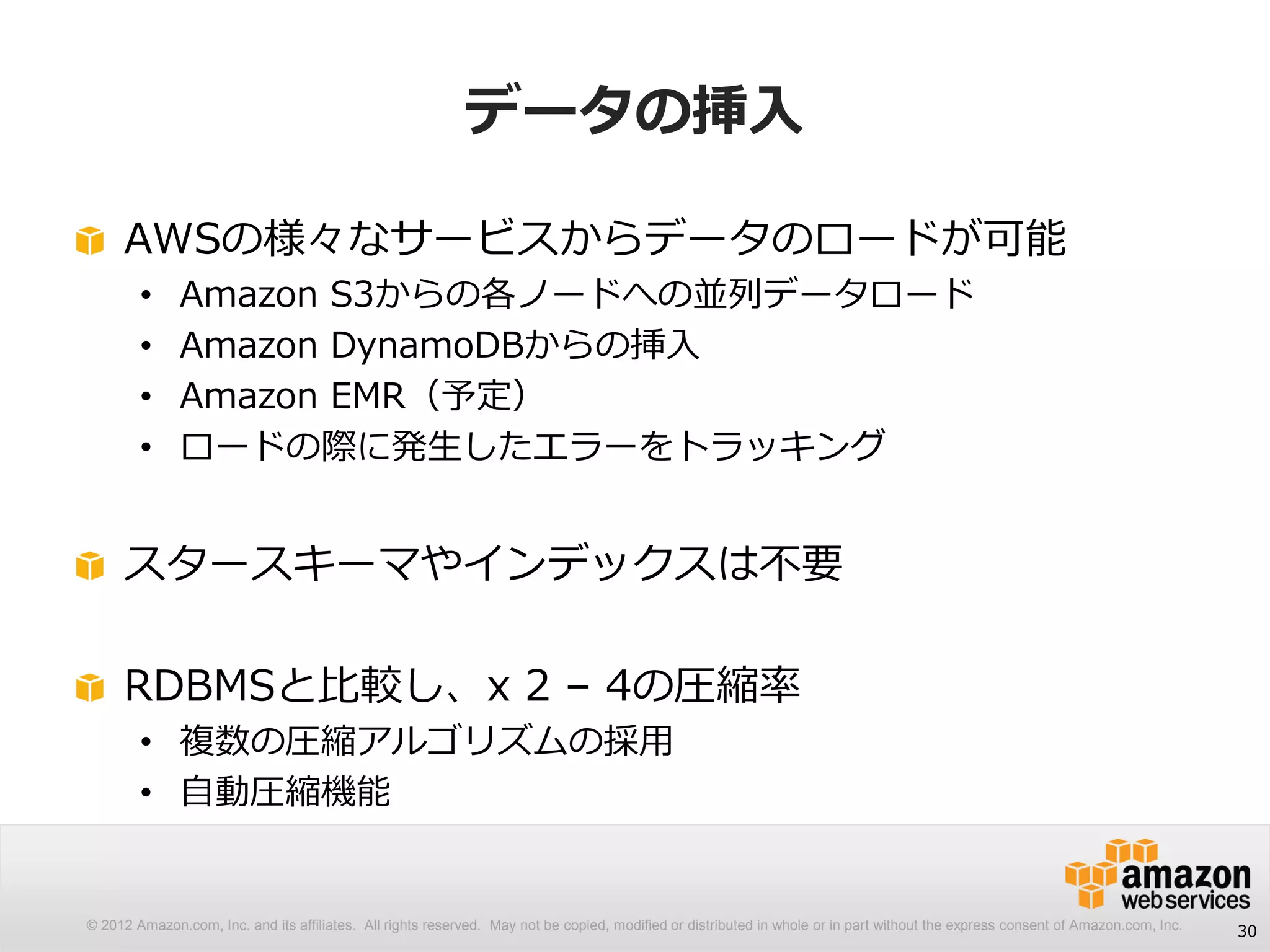 © 2012 Amazon.com, Inc. and its affiliates. All rights reserved. May not be copied, modified or distributed in whole or in part without the express consent of Amazon.com, Inc.
データの挿入
30
AWSの様々なサービスからデータのロードが可能
• Amazon S3からの各ノードへの並列データロード
• Amazon DynamoDBからの挿入
• Amazon EMR（予定）
• ロードの際に発生したエラーをトラッキング
スタースキーマやインデックスは不要
RDBMSと比較し、x 2 – 4の圧縮率
• 複数の圧縮アルゴリズムの採用
• 自動圧縮機能
 