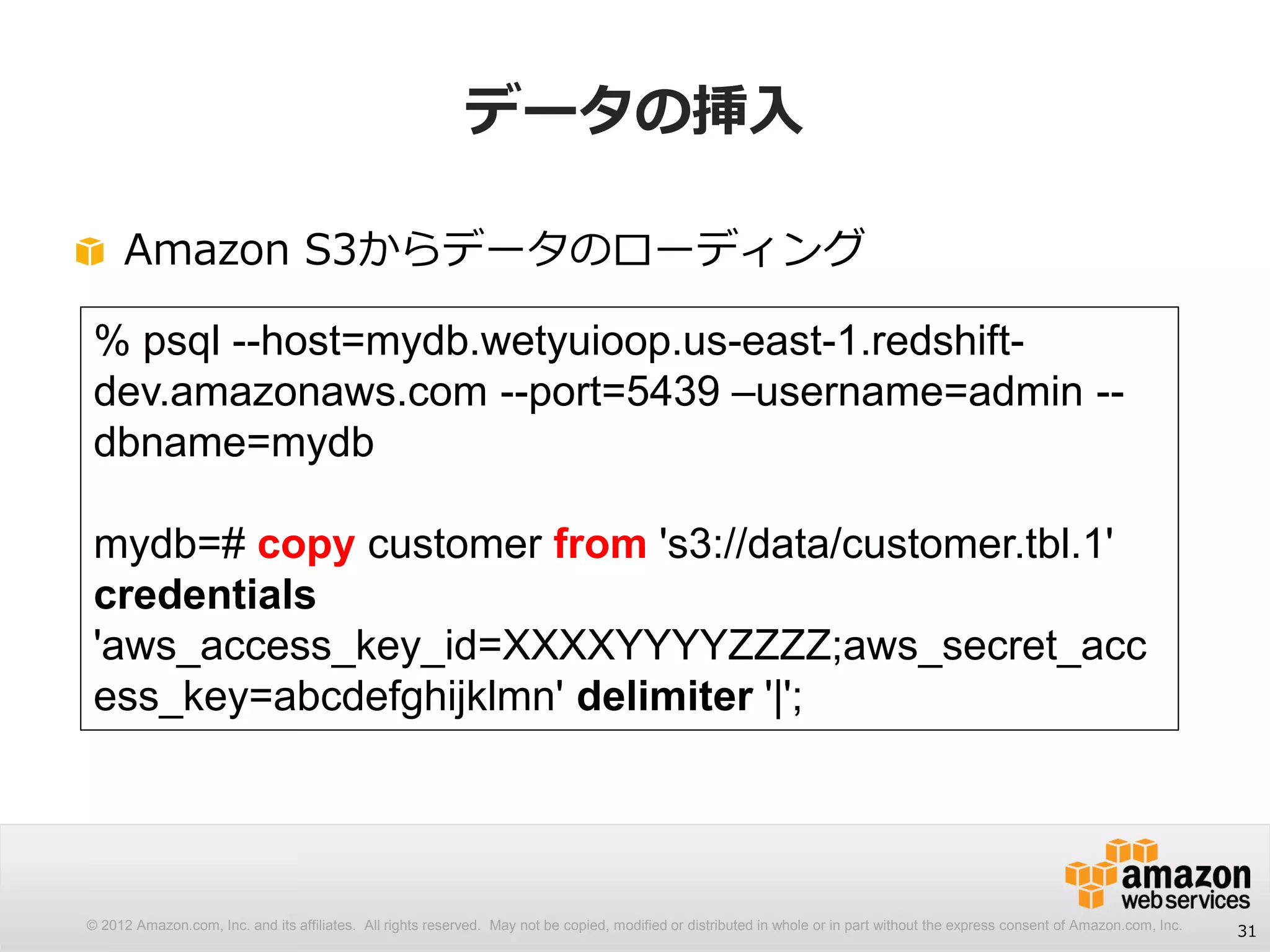 © 2012 Amazon.com, Inc. and its affiliates. All rights reserved. May not be copied, modified or distributed in whole or in part without the express consent of Amazon.com, Inc.
データの挿入
Amazon S3からデータのローディング
31
% psql --host=mydb.wetyuioop.us-east-1.redshift-
dev.amazonaws.com --port=5439 –username=admin --
dbname=mydb
mydb=# copy customer from 's3://data/customer.tbl.1'
credentials
'aws_access_key_id=XXXXYYYYZZZZ;aws_secret_acc
ess_key=abcdefghijklmn' delimiter '|';
 