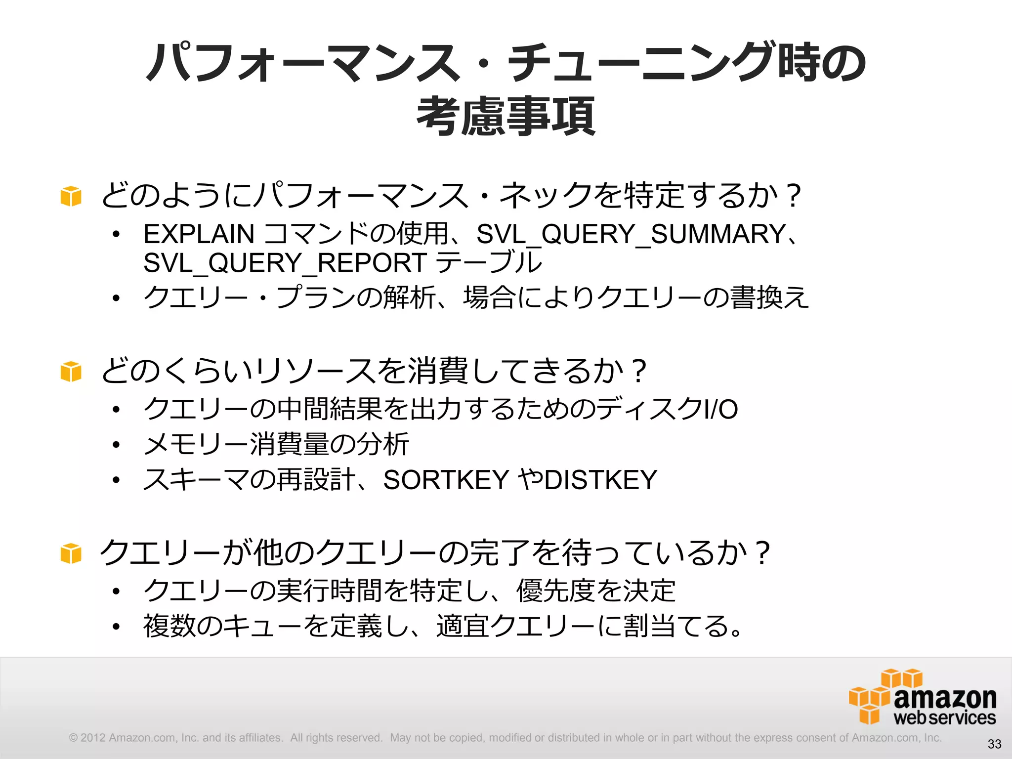 © 2012 Amazon.com, Inc. and its affiliates. All rights reserved. May not be copied, modified or distributed in whole or in part without the express consent of Amazon.com, Inc.
パフォーマンス・チューニング時の
考慮事項
どのようにパフォーマンス・ネックを特定するか？
• EXPLAIN コマンドの使用、SVL_QUERY_SUMMARY、
SVL_QUERY_REPORT テーブル
• クエリー・プランの解析、場合によりクエリーの書換え
どのくらいリソースを消費してきるか？
• クエリーの中間結果を出力するためのディスクI/O
• メモリー消費量の分析
• スキーマの再設計、SORTKEY やDISTKEY
クエリーが他のクエリーの完了を待っているか？
• クエリーの実行時間を特定し、優先度を決定
• 複数のキューを定義し、適宜クエリーに割当てる。
33
 