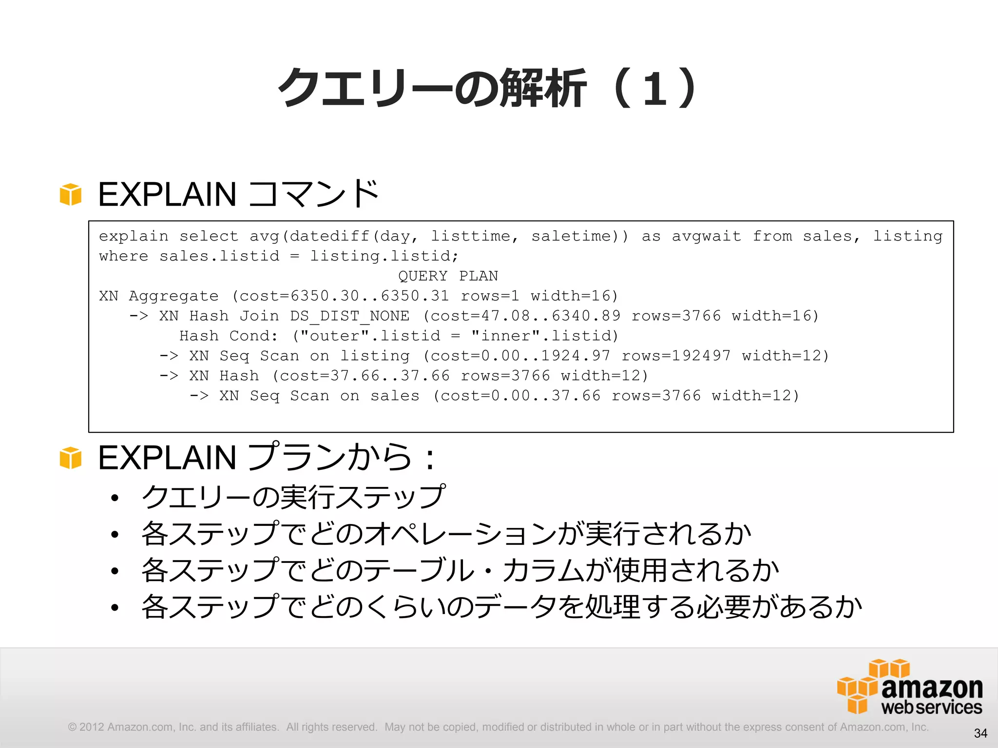 © 2012 Amazon.com, Inc. and its affiliates. All rights reserved. May not be copied, modified or distributed in whole or in part without the express consent of Amazon.com, Inc.
クエリーの解析（１）
EXPLAIN コマンド
EXPLAIN プランから：
• クエリーの実行ステップ
• 各ステップでどのオペレーションが実行されるか
• 各ステップでどのテーブル・カラムが使用されるか
• 各ステップでどのくらいのデータを処理する必要があるか
34
explain select avg(datediff(day, listtime, saletime)) as avgwait from sales, listing
where sales.listid = listing.listid;
QUERY PLAN
XN Aggregate (cost=6350.30..6350.31 rows=1 width=16)
-> XN Hash Join DS_DIST_NONE (cost=47.08..6340.89 rows=3766 width=16)
Hash Cond: ("outer".listid = "inner".listid)
-> XN Seq Scan on listing (cost=0.00..1924.97 rows=192497 width=12)
-> XN Hash (cost=37.66..37.66 rows=3766 width=12)
-> XN Seq Scan on sales (cost=0.00..37.66 rows=3766 width=12)
 
