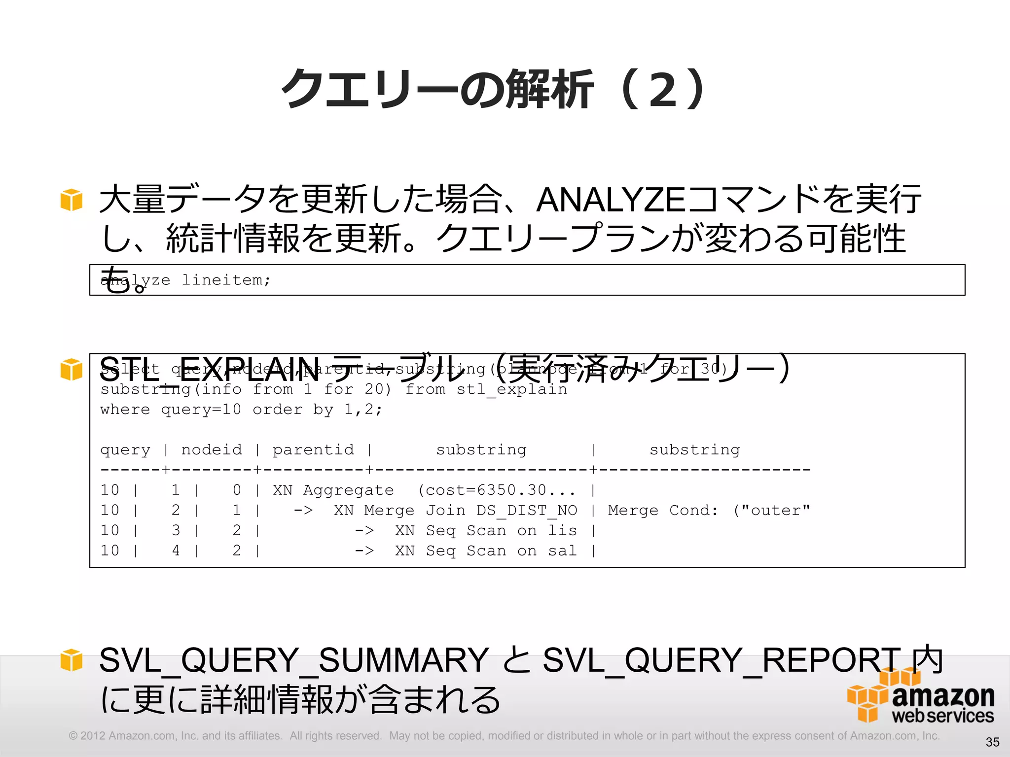 © 2012 Amazon.com, Inc. and its affiliates. All rights reserved. May not be copied, modified or distributed in whole or in part without the express consent of Amazon.com, Inc.
クエリーの解析（２）
大量データを更新した場合、ANALYZEコマンドを実行
し、統計情報を更新。クエリープランが変わる可能性
も。
STL_EXPLAIN テーブル （実行済みクエリー）
SVL_QUERY_SUMMARY と SVL_QUERY_REPORT 内
に更に詳細情報が含まれる
35
analyze lineitem;
select query,nodeid,parentid,substring(plannode from 1 for 30),
substring(info from 1 for 20) from stl_explain
where query=10 order by 1,2;
query | nodeid | parentid | substring | substring
------+--------+----------+---------------------+---------------------
10 | 1 | 0 | XN Aggregate (cost=6350.30... |
10 | 2 | 1 | -> XN Merge Join DS_DIST_NO | Merge Cond: ("outer"
10 | 3 | 2 | -> XN Seq Scan on lis |
10 | 4 | 2 | -> XN Seq Scan on sal |
 