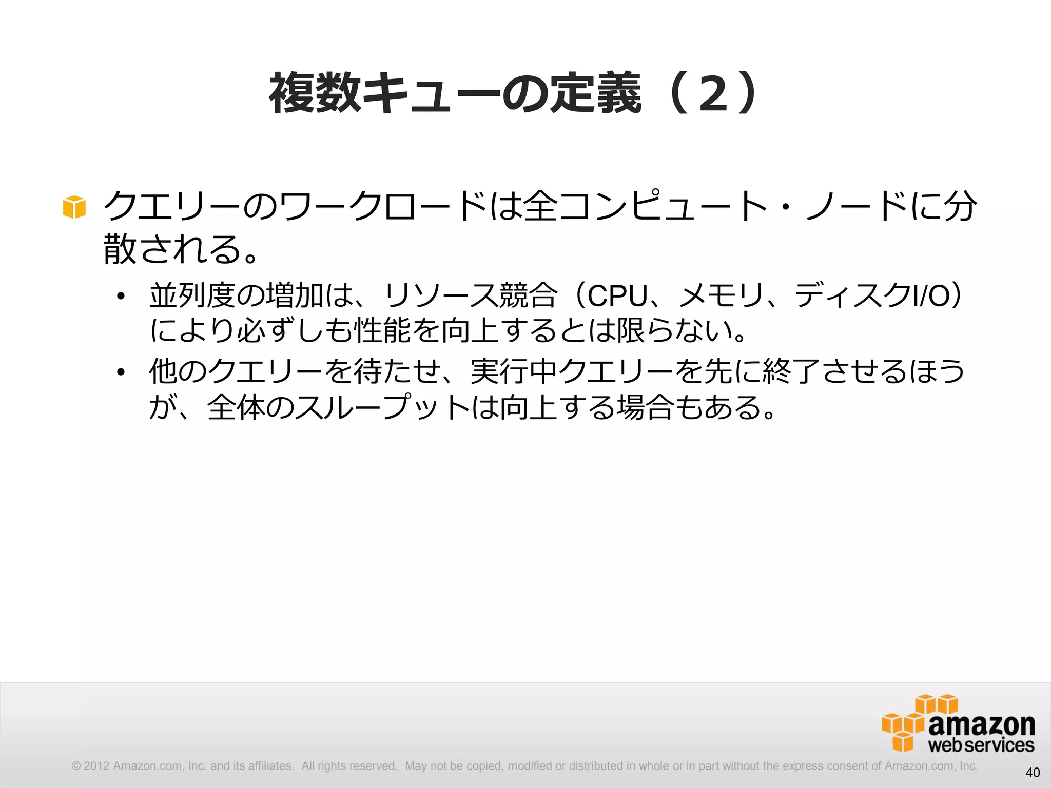 © 2012 Amazon.com, Inc. and its affiliates. All rights reserved. May not be copied, modified or distributed in whole or in part without the express consent of Amazon.com, Inc.
複数キューの定義（２）
クエリーのワークロードは全コンピュート・ノードに分
散される。
• 並列度の増加は、リソース競合（CPU、メモリ、ディスクI/O）
により必ずしも性能を向上するとは限らない。
• 他のクエリーを待たせ、実行中クエリーを先に終了させるほう
が、全体のスループットは向上する場合もある。
40
 