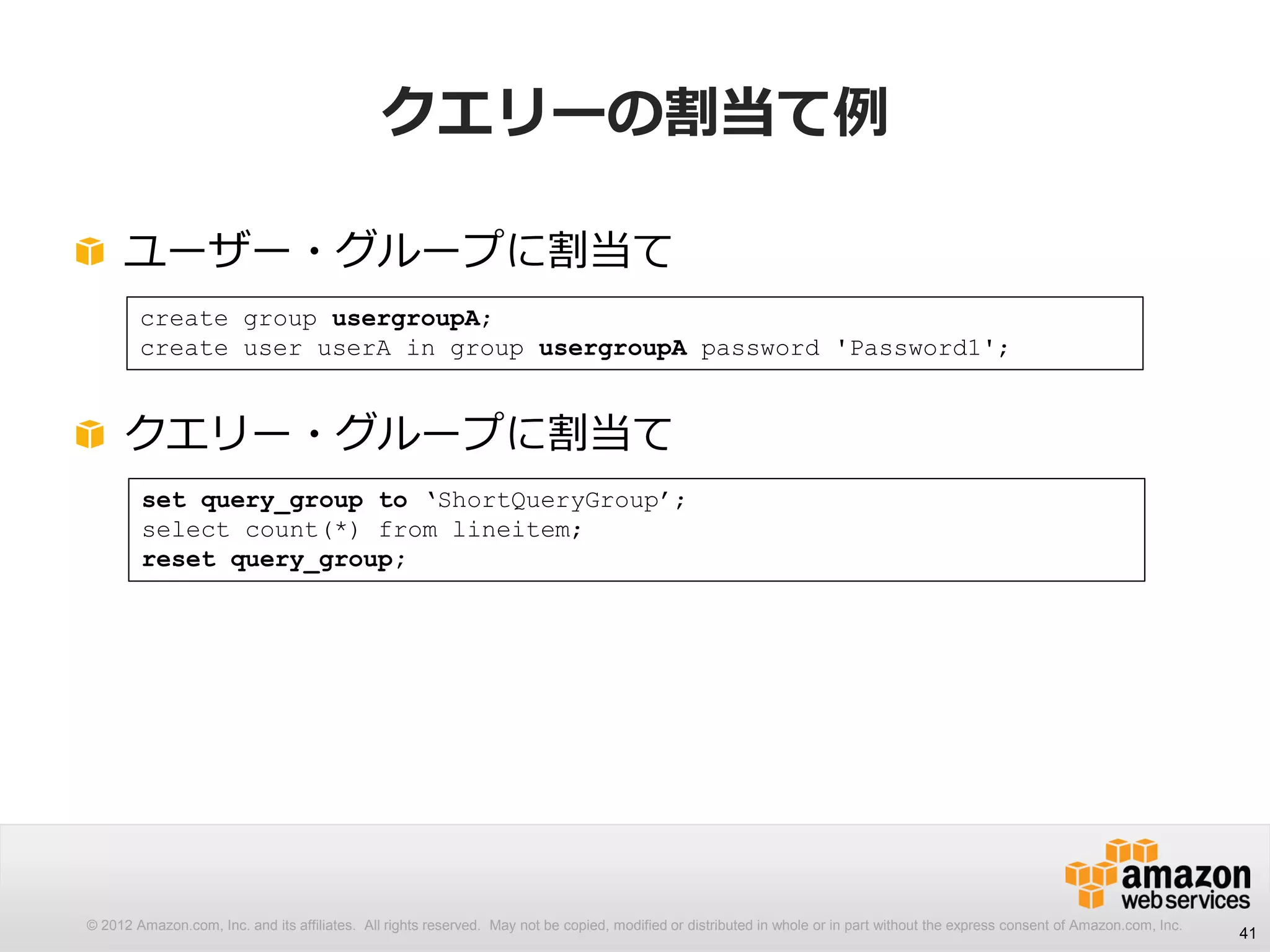 © 2012 Amazon.com, Inc. and its affiliates. All rights reserved. May not be copied, modified or distributed in whole or in part without the express consent of Amazon.com, Inc.
クエリーの割当て例
ユーザー・グループに割当て
クエリー・グループに割当て
41
create group usergroupA;
create user userA in group usergroupA password 'Password1';
set query_group to ‘ShortQueryGroup’;
select count(*) from lineitem;
reset query_group;
 