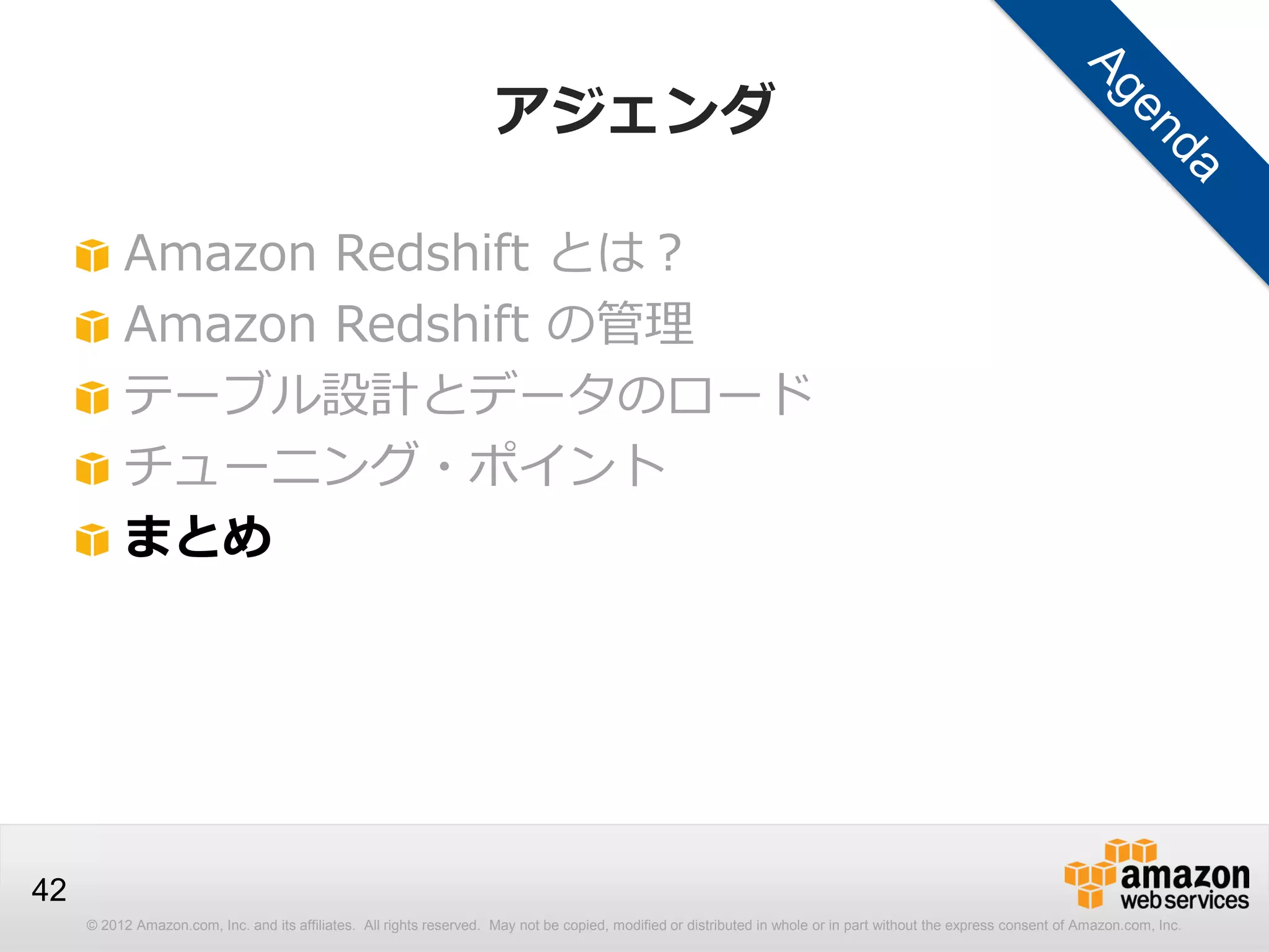 © 2012 Amazon.com, Inc. and its affiliates. All rights reserved. May not be copied, modified or distributed in whole or in part without the express consent of Amazon.com, Inc.
42
アジェンダ
Amazon Redshift とは？
Amazon Redshift の管理
テーブル設計とデータのロード
チューニング・ポイント
まとめ
 