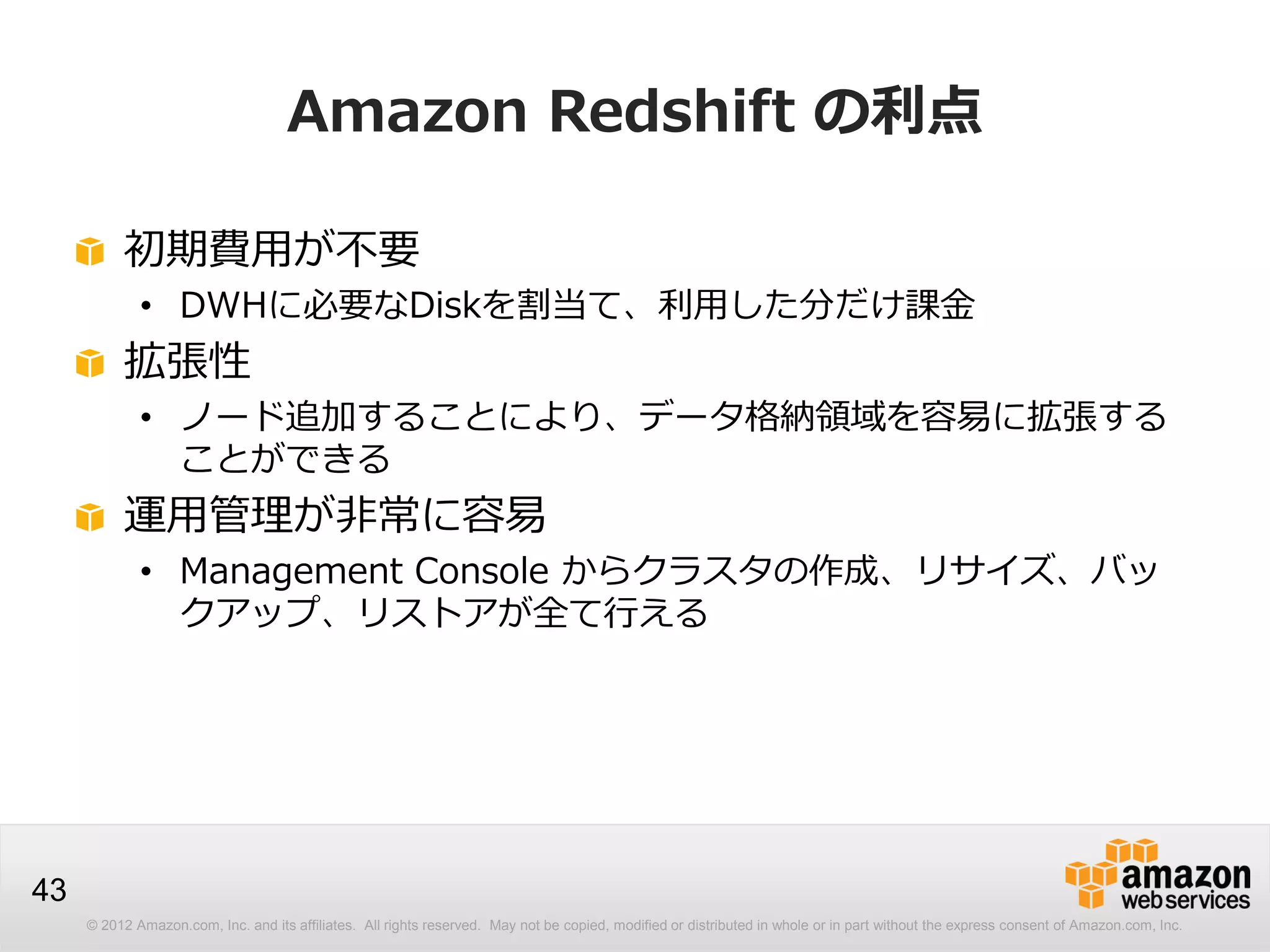 © 2012 Amazon.com, Inc. and its affiliates. All rights reserved. May not be copied, modified or distributed in whole or in part without the express consent of Amazon.com, Inc.
43
Amazon Redshift の利点
初期費用が不要
• DWHに必要なDiskを割当て、利用した分だけ課金
拡張性
• ノード追加することにより、データ格納領域を容易に拡張する
ことができる
運用管理が非常に容易
• Management Console からクラスタの作成、リサイズ、バッ
クアップ、リストアが全て行える
 