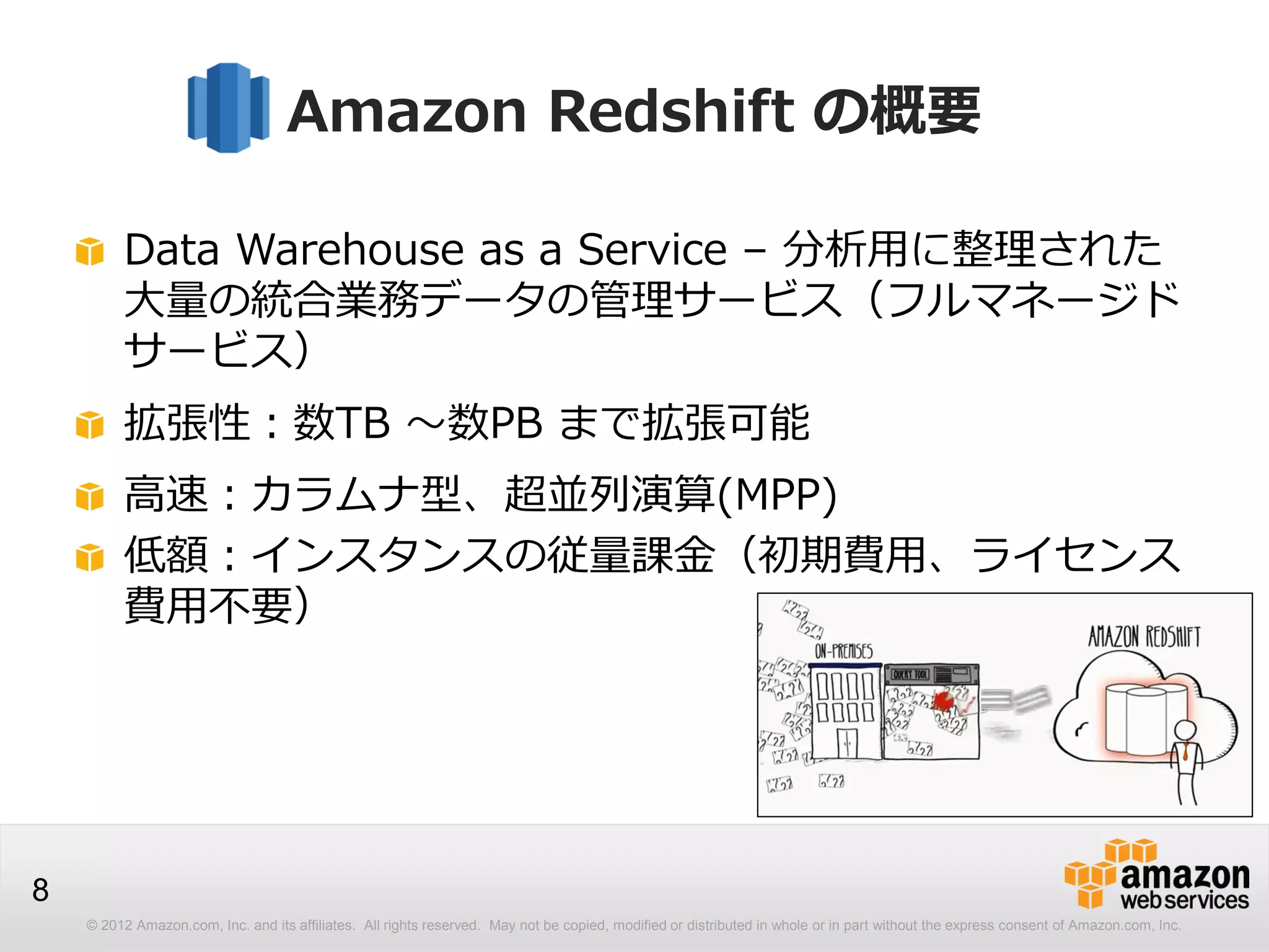 © 2012 Amazon.com, Inc. and its affiliates. All rights reserved. May not be copied, modified or distributed in whole or in part without the express consent of Amazon.com, Inc.
8
Amazon Redshift の概要
Data Warehouse as a Service – 分析用に整理された
大量の統合業務データの管理サービス（フルマネージド
サービス）
拡張性：数TB ～数PB まで拡張可能
高速：カラムナ型、超並列演算(MPP)
低額：インスタンスの従量課金（初期費用、ライセンス
費用不要）
 