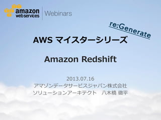 © 2012 Amazon.com, Inc. and its affiliates. All rights reserved. May not be copied, modified or distributed in whole or in part without the express consent of Amazon.com, Inc.
AWS マイスターシリーズ
Amazon Redshift
2013.07.16
アマゾンデータサービスジャパン株式会社
ソリューションアーキテクト 八木橋 徹平
 