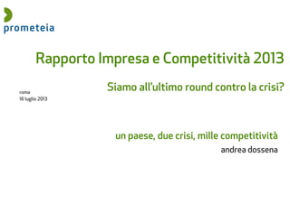 roma
16 luglio 2013
Rapporto Impresa e Competitività 2013
Siamo all’ultimo round contro la crisi?
un paese, due crisi, mille competitività
andrea dossena
 