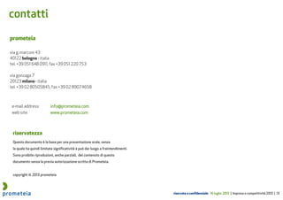 riservato e confidenziale 16 luglio 2013 | Impresa e competitività 2013 | 13
Questo documento è la base per una presentazione orale, senza
la quale ha quindi limitata significatività e può dar luogo a fraintendimenti.
Sono proibite riproduzioni, anche parziali, del contenuto di questo
documento senza la previa autorizzazione scritta di Prometeia.
copyright © 2013 prometeia
riservatezza
prometeia
via g. marconi 43
40122 bologna - italia
tel. +39 051 648 0911, fax +39 051 220 753
via gonzaga 7
20123 milano - italia
tel. +39 02 80505845, fax +39 02 89074658
e-mail address: info@prometeia.cominfo@prometeia.cominfo@prometeia.cominfo@prometeia.com
web site: www.prometeia.comwww.prometeia.comwww.prometeia.comwww.prometeia.com
contatti
 
