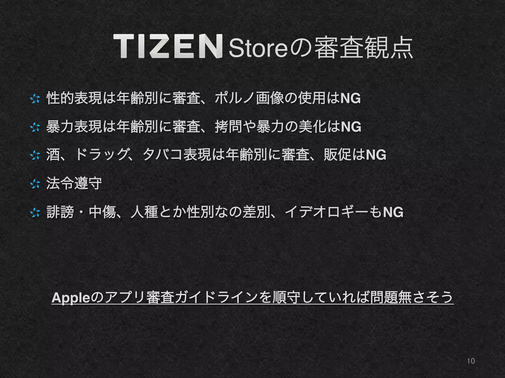      Storeの審査観点
"   性的表現は年齢別に審査、ポルノ画像の使用はNG!
"   暴力表現は年齢別に審査、拷問や暴力の美化はNG!
"   酒、ドラッグ、タバコ表現は年齢別に審査、販促はNG!
"   法令遵守!
"   謗・中傷、人種とか性別なの差別、イデオロギーもNG!
!
Appleのアプリ審査ガイドラインを順守していれば問題無さそう!
10	
 
