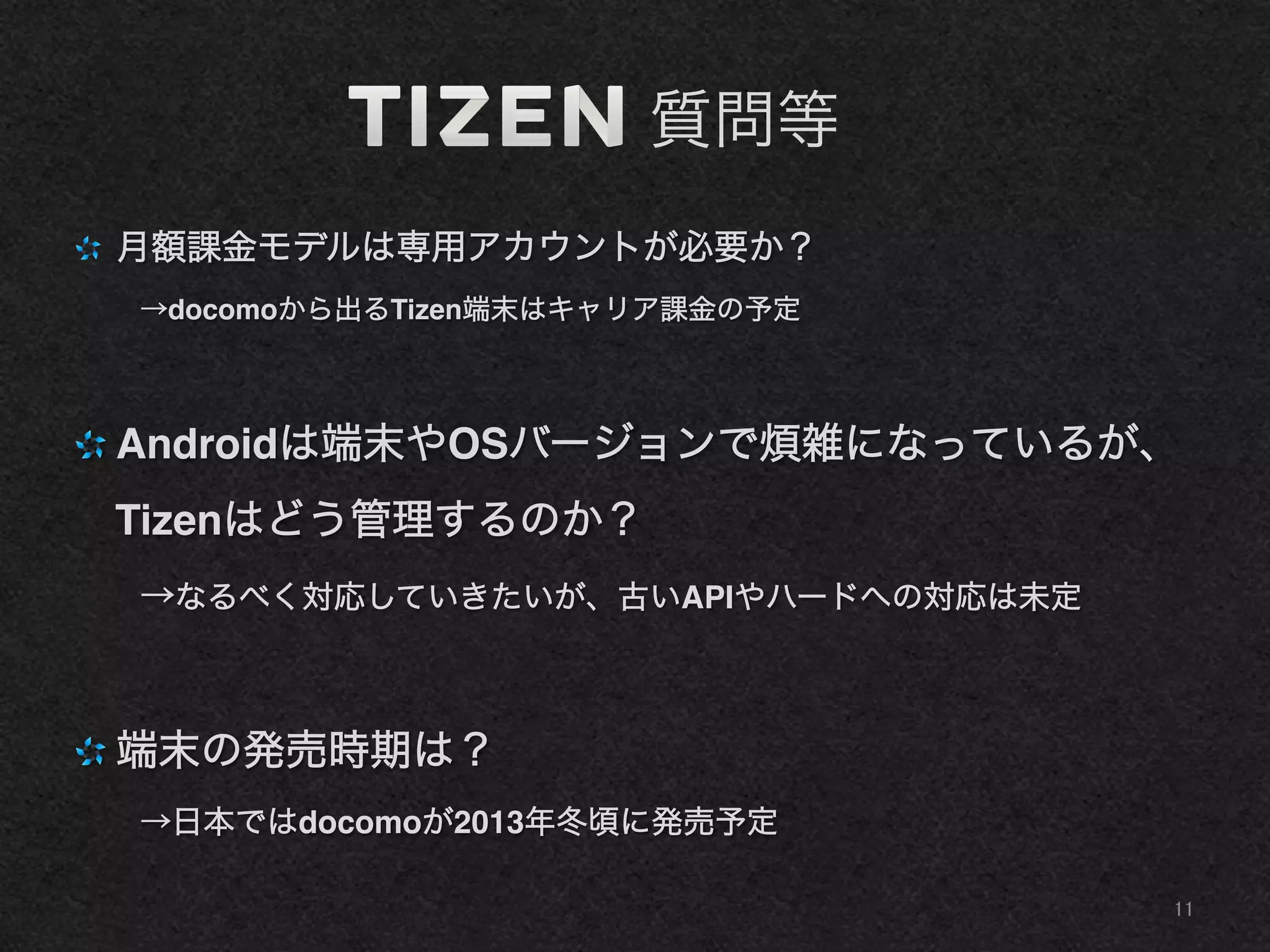    質問等
"   月額課金モデルは専用アカウントが必要か？!
→docomoから出るTizen端末はキャリア課金の予定!
"  Androidは端末やOSバージョンで煩雑になっているが、
Tizenはどう管理するのか？!
→なるべく対応していきたいが、古いAPIやハードへの対応は未定!
"  端末の発売時期は？!
→日本ではdocomoが2013年冬頃に発売予定!
11	
 