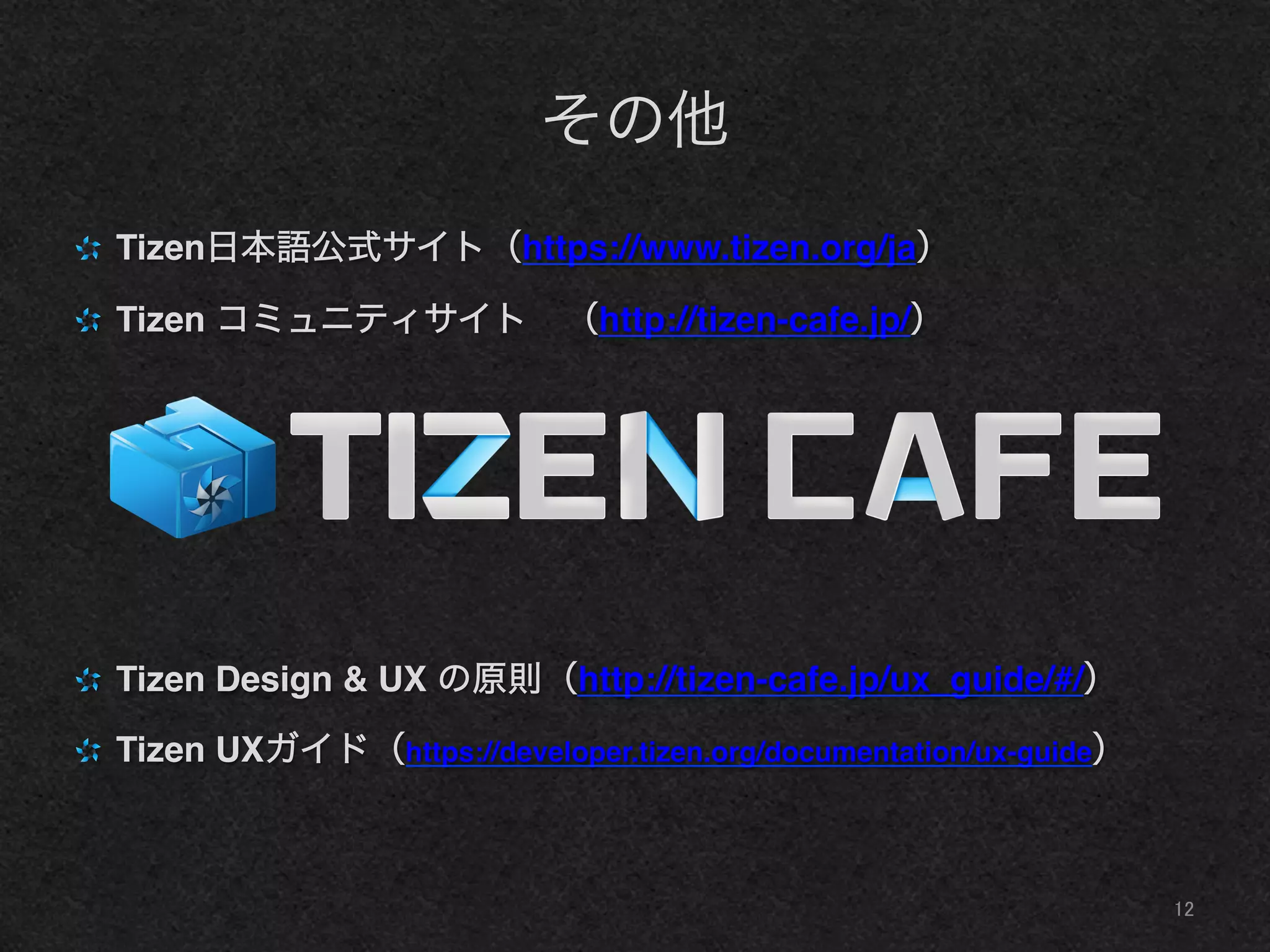 その他
" Tizen日本語公式サイト（https://www.tizen.org/ja）!
" Tizen コミュニティサイト （http://tizen-cafe.jp/）!
" Tizen Design & UX の原則（http://tizen-cafe.jp/ux_guide/#/）!
" Tizen UXガイド（https://developer.tizen.org/documentation/ux-guide）!
12	
 