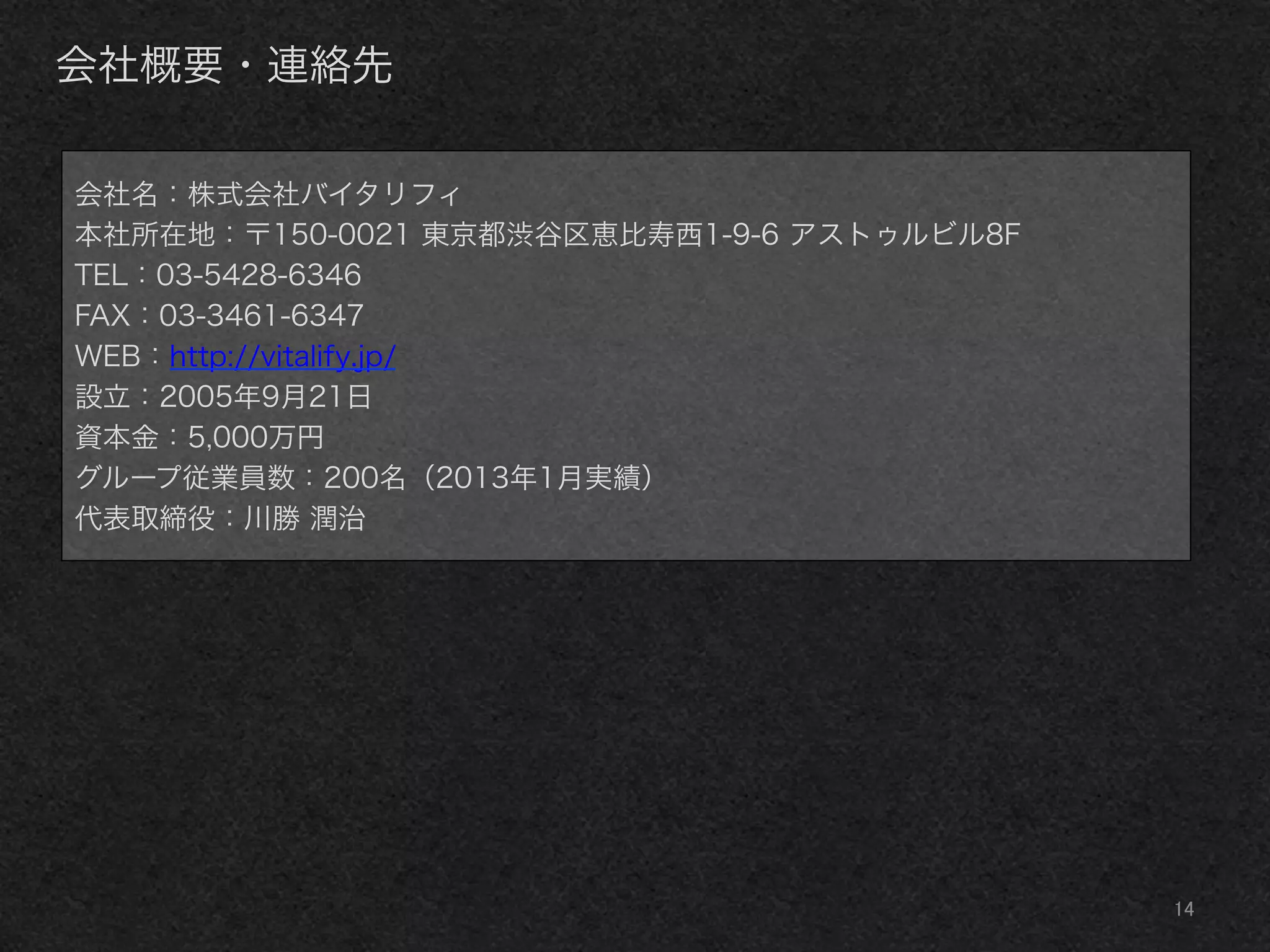 14	
会社概要・連絡先
会社名：株式会社バイタリフィ
本社所在地：〒150-0021 東京都渋谷区恵比寿西1-9-6 アストゥルビル8F
TEL：03-5428-6346
FAX：03-3461-6347
WEB：http://vitalify.jp/
設立：2005年9月21日
資本金：5,000万円
グループ従業員数：200名（2013年1月実績）
代表取締役：川勝 潤治
 