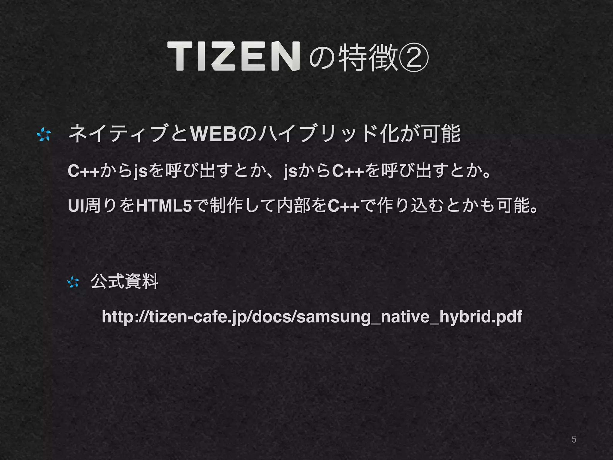     の特徴②
"   ネイティブとWEBのハイブリッド化が可能!
C++からjsを呼び出すとか、jsからC++を呼び出すとか。!
UI周りをHTML5で制作して内部をC++で作り込むとかも可能。!
"   公式資料!
  http://tizen-cafe.jp/docs/samsung_native_hybrid.pdf!
5	
 