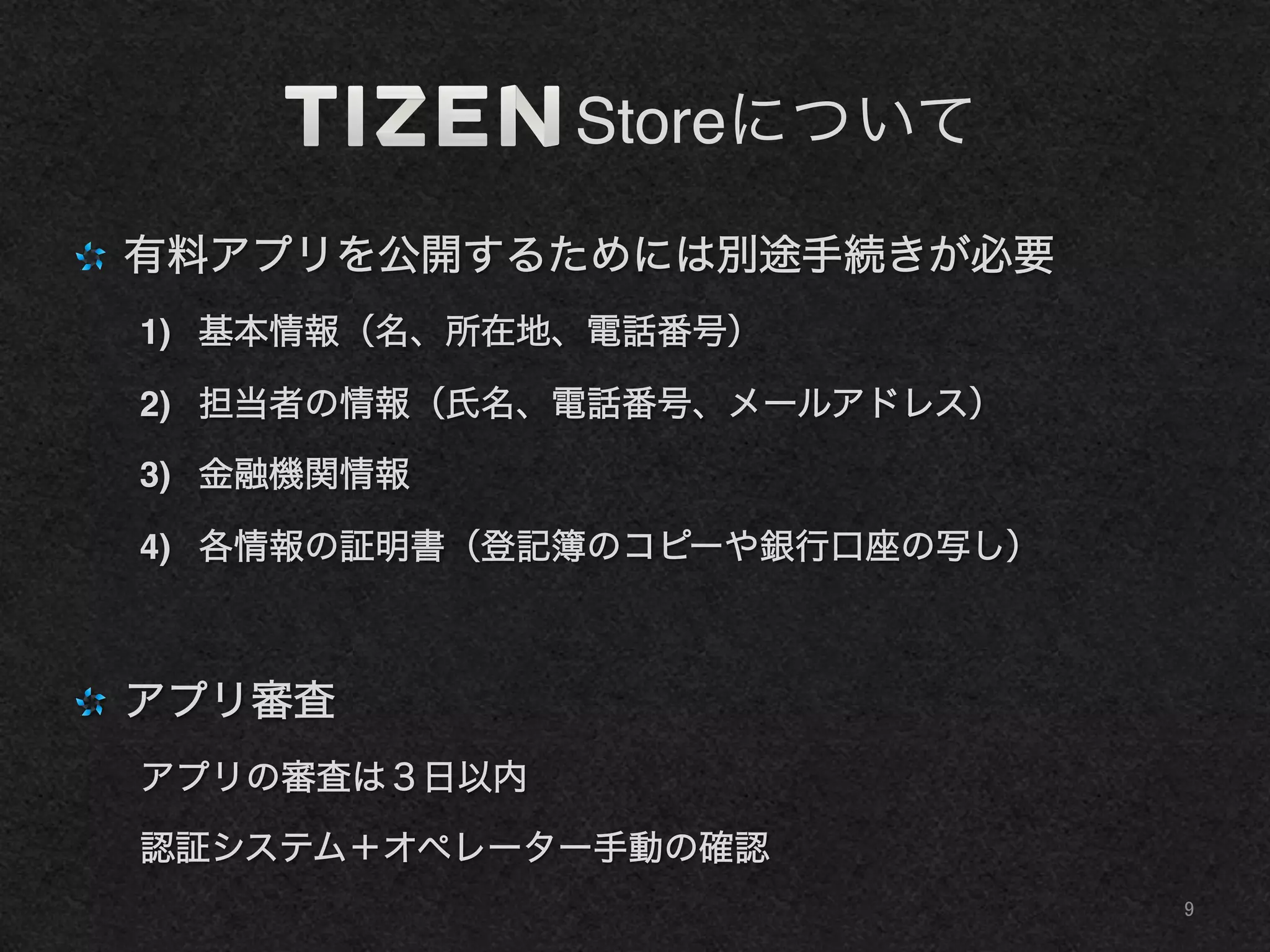     Storeについて
"   有料アプリを公開するためには別途手続きが必要!
1)  基本情報（名、所在地、電話番号）!
2)  担当者の情報（氏名、電話番号、メールアドレス）!
3)  金融機関情報!
4)  各情報の証明書（登記簿のコピーや銀行口座の写し）!
"   アプリ審査!
アプリの審査は３日以内!
認証システム＋オペレーター手動の確認!
9	
 