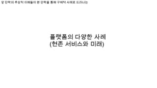 플랫폼의 다양한 사례
(현존 서비스와 미래)
앞 단락의 추상적 이해들이 본 단락을 통해 구체적 사례로 드러나는
 