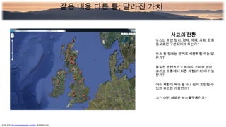 사고의 전환
뉴스는 과연 정치, 경제, 국제, 사회, 문화
등으로만 구분되어야 하는가?
뉴스 등 정보는 관계로 세분화될 수는 없
는가?
동일한 콘텐츠라고 하여도 소비와 생산
그리고 유통에서 다른 체험(가치)이 가능
한가?
여러 체험이 녹아 들거나 쉽게 조정될 수
있는 뉴스는 가능한가?
그건 어떤 새로운 뉴스플랫폼인가?
사이트 참조: http://dev.benedictoneill.com/bbc/ (검색일:2013.05)
같은 내용 다른 틀; 달라진 가치
 