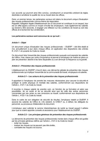 2
Les accords qui pourront ainsi être conclus, constitueront un ensemble cohérent de règles
destinées à améliorer la qualité de vie au travail dans les offices.
Dans un premier temps, les partenaires sociaux ont retenu le document unique d'évaluation
des risques professionnels comme thème de négociation.
Rappeler l'obligation légale d'établissement de ce document et contribuer à son respect, leur
est en effet apparu comme un moyen d’inciter les employeurs, mais également les salariés
qui doivent y être associés, à engager une réflexion sur les conditions de travail au sein des
offices et à rechercher leur amélioration.
Les partenaires sociaux sont convenus de ce qui suit :
Article 1 – Objet
Un document unique d’évaluation des risques professionnels – DUERP – doit être établi et
mis annuellement à jour dans chaque office, en application des dispositions des articles
R. 4121-1 et suivants du Code du travail.
Ce document liste l’ensemble des risques professionnels auxquels sont exposés les salariés
de l’office. Il les classe par ordre d’importance et permet à l’employeur de mettre en place un
plan de prévention destiné à les faire disparaître ou à en diminuer la fréquence ou la gravité.
Article 2 – Prévention des risques professionnels
L’établissement du DUERP s’inscrit dans une démarche globale de prévention des risques
professionnels qui implique l’ensemble de la communauté de travail, employeurs et salariés.
Article 2.1 – Les acteurs de la prévention des risques professionnels
Il appartient à l’employeur de prendre les mesures nécessaires pour assurer la sécurité et
protéger la santé physique et mentale des salariés, conformément aux dispositions de
l’article L. 4121-1 du Code du travail.
Il incombe à chaque salarié de prendre soin, en fonction de sa formation et selon ses
possibilités, de sa santé et de sa sécurité ainsi que de celle des autres personnes
concernées par ses actes ou ses omissions au travail, conformément aux dispositions de
l’article L. 4122-1 du Code du travail.
Dans le cadre de son obligation de sécurité de résultat, l’employeur établit un DUERP. Il
associe les salariés de l’office et, s’ils existent, le CHSCT ou, à défaut, les délégués du
personnel, au processus d’élaboration du document.
L’employeur peut solliciter le service interentreprises de santé au travail auquel il adhère
pour que lui soient apportés conseils et assistance pour l’établissement du DUERP.
Article 2.2 – Les principes généraux de prévention des risques professionnels
La démarche de prévention des risques professionnels menée dans chaque office est guidée
par les principes généraux définis par l’article L. 4121-2 du Code du travail :
- éviter les risques,
- évaluer les risques qui ne peuvent pas être évités,
- combattre les risques à la source,
 