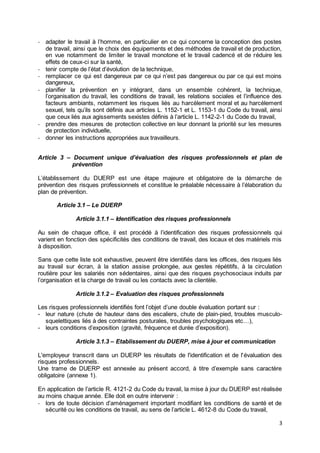 3
- adapter le travail à l’homme, en particulier en ce qui concerne la conception des postes
de travail, ainsi que le choix des équipements et des méthodes de travail et de production,
en vue notamment de limiter le travail monotone et le travail cadencé et de réduire les
effets de ceux-ci sur la santé,
- tenir compte de l’état d’évolution de la technique,
- remplacer ce qui est dangereux par ce qui n’est pas dangereux ou par ce qui est moins
dangereux,
- planifier la prévention en y intégrant, dans un ensemble cohérent, la technique,
l’organisation du travail, les conditions de travail, les relations sociales et l’influence des
facteurs ambiants, notamment les risques liés au harcèlement moral et au harcèlement
sexuel, tels qu’ils sont définis aux articles L. 1152-1 et L. 1153-1 du Code du travail, ainsi
que ceux liés aux agissements sexistes définis à l’article L. 1142-2-1 du Code du travail,
- prendre des mesures de protection collective en leur donnant la priorité sur les mesures
de protection individuelle,
- donner les instructions appropriées aux travailleurs.
Article 3 – Document unique d’évaluation des risques professionnels et plan de
prévention
L’établissement du DUERP est une étape majeure et obligatoire de la démarche de
prévention des risques professionnels et constitue le préalable nécessaire à l’élaboration du
plan de prévention.
Article 3.1 – Le DUERP
Article 3.1.1 – Identification des risques professionnels
Au sein de chaque office, il est procédé à l’identification des risques professionnels qui
varient en fonction des spécificités des conditions de travail, des locaux et des matériels mis
à disposition.
Sans que cette liste soit exhaustive, peuvent être identifiés dans les offices, des risques liés
au travail sur écran, à la station assise prolongée, aux gestes répétitifs, à la circulation
routière pour les salariés non sédentaires, ainsi que des risques psychosociaux induits par
l’organisation et la charge de travail ou les contacts avec la clientèle.
Article 3.1.2 – Evaluation des risques professionnels
Les risques professionnels identifiés font l’objet d’une double évaluation portant sur :
- leur nature (chute de hauteur dans des escaliers, chute de plain-pied, troubles musculo-
squelettiques liés à des contraintes posturales, troubles psychologiques etc…),
- leurs conditions d’exposition (gravité, fréquence et durée d’exposition).
Article 3.1.3 – Etablissement du DUERP, mise à jour et communication
L'employeur transcrit dans un DUERP les résultats de l'identification et de l'évaluation des
risques professionnels.
Une trame de DUERP est annexée au présent accord, à titre d’exemple sans caractère
obligatoire (annexe 1).
En application de l’article R. 4121-2 du Code du travail, la mise à jour du DUERP est réalisée
au moins chaque année. Elle doit en outre intervenir :
- lors de toute décision d’aménagement important modifiant les conditions de santé et de
sécurité ou les conditions de travail, au sens de l’article L. 4612-8 du Code du travail,
 