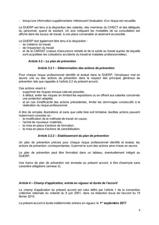4
- lorsqu’une information supplémentaire intéressant l’évaluation d’un risque est recueillie.
Le DUERP est tenu à la disposition des salariés, des membres du CHSCT et des délégués
du personnel, quand ils existent. Un avis indiquant les modalités de sa consultation est
affiché dans les locaux de travail, à une place convenable et aisément accessible.
Le DUERP doit également être tenu à la disposition :
- du médecin du travail,
- de l’inspection du travail
- et de la CARSAT (caisse d’assurance retraite et de la santé au travail auprès de laquelle
sont acquittées les cotisations accidents du travail et maladies professionnelles).
Article 3.2 – Le plan de prévention
Article 3.2.1 – Détermination des actions de prévention
Pour chaque risque professionnel identifié et évalué dans le DUERP, l’employeur met en
œuvre une ou des actions de prévention dans le respect des principes généraux de
prévention tels que rappelés à l’article 2.2 du présent accord.
Ces actions visent à :
- supprimer les risques lorsque cela est possible,
- à défaut, éviter les risques en limitant les expositions ou en offrant aux salariés concernés
une protection adaptée,
- et en cas d’inefficacité des actions précédentes, limiter les dommages consécutifs à la
réalisation du risque professionnel.
A titre de simples illustrations et sans que cette liste soit limitative, lesdites actions peuvent
notamment consister en :
- la modification de la méthode de travail en cause,
- l’achat de nouveaux matériels,
- la mise en place d’actions de formation,
- la mise en place d’actions de sensibilisation.
Article 3.2.2 – Etablissement du plan de prévention
Un plan de prévention précise pour chaque risque professionnel identifié et évalué, les
actions de prévention correspondantes. Il permet le suivi des actions ainsi mises en œuvre.
Le plan de prévention peut être formalisé dans un tableau, éventuellement intégré au
DUERP.
Une trame de plan de prévention est annexée au présent accord, à titre d’exemple sans
caractère obligatoire (annexe 2).
Article 4 – Champ d’application, entrée en vigueur et durée de l’accord
Le champ d’application du présent accord est celui défini par l’article 1 de la convention
collective nationale du notariat du 8 juin 2001, dans sa rédaction issue de l’accord du 19
février 2015.
Le présent accord à durée indéterminée entrera en vigueur le 1er
septembre 2017.
 