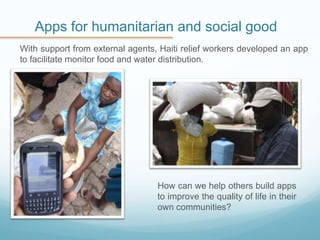 Apps for humanitarian and social good
With support from external agents, Haiti relief workers developed an app
to facilitate monitor food and water distribution.
How can we help others build apps
to improve the quality of life in their
own communities?
 