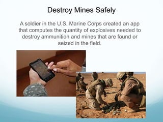 Destroy Mines Safely
A soldier in the U.S. Marine Corps created an app
that computes the quantity of explosives needed to
destroy ammunition and mines that are found or
seized in the field.
 
