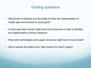 Guiding questions
• What kinds of initiatives are more likely to foster the implementation of
mobile apps and services for social good?
• In what ways App Inventor might have to be enhanced in order to facilitate
the implementation of those initiatives?
• What other technologies and support structures might have to be provided?
• How to assess the quality of an “App Inventor for Good” project?
 
