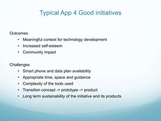 Typical App 4 Good initiatives
Outcomes
• Meaningful context for technology development
• Increased self-esteem
• Community impact
Challenges
• Smart phone and data plan availability
• Appropriate time, space and guidance
• Complexity of the tools used
• Transition concept -> prototype -> product
• Long term sustainability of the initiative and its products
 