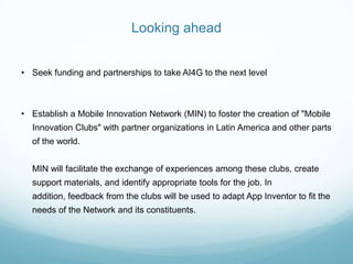 Looking ahead
• Seek funding and partnerships to take AI4G to the next level
• Establish a Mobile Innovation Network (MIN) to foster the creation of "Mobile
Innovation Clubs" with partner organizations in Latin America and other parts
of the world.
MIN will facilitate the exchange of experiences among these clubs, create
support materials, and identify appropriate tools for the job. In
addition, feedback from the clubs will be used to adapt App Inventor to fit the
needs of the Network and its constituents.
 