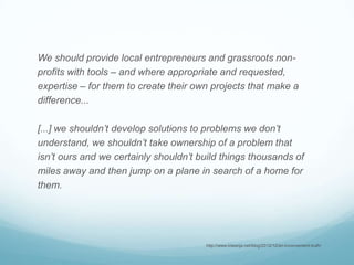 We should provide local entrepreneurs and grassroots non-
profits with tools – and where appropriate and requested,
expertise – for them to create their own projects that make a
difference...
[...] we shouldn’t develop solutions to problems we don’t
understand, we shouldn’t take ownership of a problem that
isn’t ours and we certainly shouldn’t build things thousands of
miles away and then jump on a plane in search of a home for
them.
http://www.kiwanja.net/blog/2012/12/an-inconvenient-truth/
 