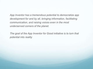 App Inventor has a tremendous potential to democratize app
development for and by all, bringing information, facilitating
communication, and raising voices even in the most
underserved corners of the planet.
The goal of the App Inventor for Good initiative is to turn that
potential into reality
 