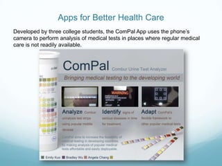 Apps for Better Health Care
Developed by three college students, the ComPal App uses the phone’s
camera to perform analysis of medical tests in places where regular medical
care is not readily available.
 
