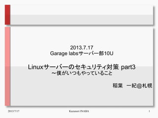 2013/7/17 Kazunori INABA 1
2013.7.17
Garage labsサーバー部10U
Linuxサーバーのセキュリティ対策 part3
～僕がいつもやっていること
稲葉　一紀@札幌
 