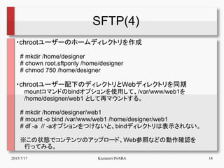 2013/7/17 Kazunori INABA 18
SFTP(4)
・chrootユーザーのホームディレクトリを作成
　# mkdir /home/designer
　# chown root.sftponly /home/designer...