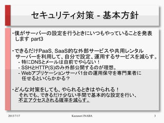2013/7/17 Kazunori INABA 3
セキュリティ対策 - 基本方針
・僕がサーバーの設定を行うときにいつもやっていることを発表
　します part3
・できるだけPaaS, SaaS的な外部サービスや共用レンタル
　サーバーを...