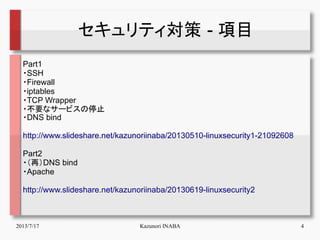 2013/7/17 Kazunori INABA 4
セキュリティ対策 - 項目
Part1
・SSH
・Firewall
・iptables
・TCP Wrapper
・不要なサービスの停止
・DNS bind
http://www.slid...