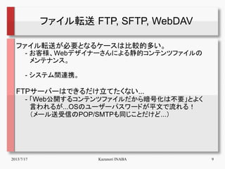 2013/7/17 Kazunori INABA 9
ファイル転送 FTP, SFTP, WebDAV
ファイル転送が必要となるケースは比較的多い。
　　- お客様、Webデザイナーさんによる静的コンテンツファイルの
　　　メンテナンス。
　　...