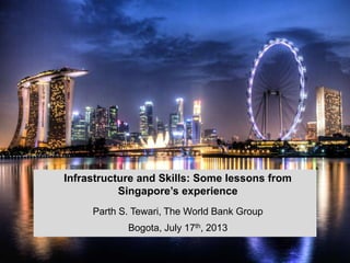 Infrastructure and Skills: Some lessons from
Singapore’s experience
Parth S. Tewari, The World Bank Group
Bogota, July 17th, 2013
1

 