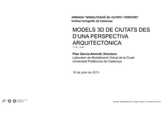JORNADA “MODELITZACIÓ 3D: CIUTATS I TERRITORI”
Institut Cartogràfic de Catalunya
MODELS 3D DE CIUTATS DES
D’UNA PERSPECTIVAD UNA PERSPECTIVA
ARQUITECTÒNICA
11:15 – 12:00
Pilar Garcia Almirall, Directora
Laboratori de Modelització Virtual de la Ciutat
Universitat Politècnica de Catalunya
18 de juliol de 2013
Jornada "Modelització 3D: Ciutats i territori“ 18 de juliol de 2013
 