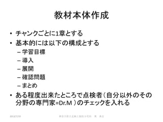 教材本体作成
• チャンクごとに1章とする
• 基本的には以下の構成とする
– 学習目標
– 導入
– 展開
– 確認問題
– まとめ
• ある程度出来たところで点検者（自分以外のその
分野の専門家=Dr.M ）のチェックを入れる
2013/7/19 神奈川県立足柄上病院小児科 奥 典宏
 