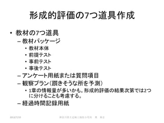形成的評価の7つ道具作成
• 教材の7つ道具
– 教材パッケージ
• 教材本体
• 前提テスト
• 事前テスト
• 事後テスト
– アンケート用紙または質問項目
– 観察プラン（躓きそうな所を予測）
• 1章の情報量が多いかも。形成的評価の結果次第では2つ
に分けることも考慮する。
– 経過時間記録用紙
2013/7/19 神奈川県立足柄上病院小児科 奥 典宏
 