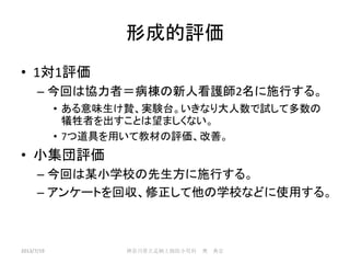 形成的評価
• 1対1評価
– 今回は協力者＝病棟の新人看護師2名に施行する。
• ある意味生け贄、実験台。いきなり大人数で試して多数の
犠牲者を出すことは望ましくない。
• 7つ道具を用いて教材の評価、改善。
• 小集団評価
– 今回は某小学校の先生方に施行する。
– アンケートを回収、修正して他の学校などに使用する。
2013/7/19 神奈川県立足柄上病院小児科 奥 典宏
 