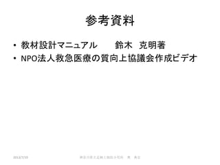 参考資料
• 教材設計マニュアル 鈴木 克明著
• NPO法人救急医療の質向上協議会作成ビデオ
2013/7/19 神奈川県立足柄上病院小児科 奥 典宏
 