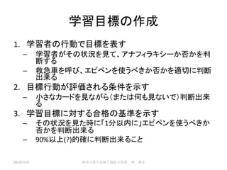 学習目標の作成
1. 学習者の行動で目標を表す
– 学習者がその状況を見て、アナフィラキシーか否かを判
断する
– 救急車を呼び、エピペンを使うべきか否かを適切に判断
出来る
2. 目標行動が評価される条件を示す
– 小さなカードを見ながら（または何も見ないで）判断出来
る
3. 学習目標に対する合格の基準を示す
– その状況を見た時に「1分以内に」エピペンを使うべきか
否かを判断出来る
– 90%以上(?)的確に判断出来ること
2013/7/19 神奈川県立足柄上病院小児科 奥 典宏
 