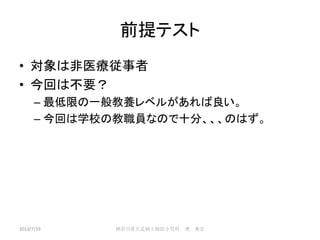 前提テスト
• 対象は非医療従事者
• 今回は不要？
– 最低限の一般教養レベルがあれば良い。
– 今回は学校の教職員なので十分、、、のはず。
2013/7/19 神奈川県立足柄上病院小児科 奥 典宏
 