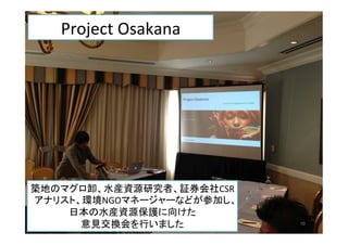 築地のマグロ卸、水産資源研究者、証券会社CSR
アナリスト、環境NGOマネージャーなどが参加し、
日本の水産資源保護に向けた	
  
意見交換会を行いました	
   10	
Project	
  Osakana	
  
 